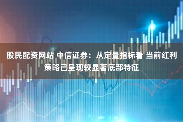 股民配资网站 中信证券：从定量指标看 当前红利策略已呈现较显著底部特征