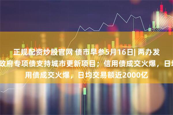 正规配资炒股官网 债市早参5月16日| 两办发声，通过发行地方政府专项债支持城市更新项目；信用债成交火爆，日均交易额近2000亿