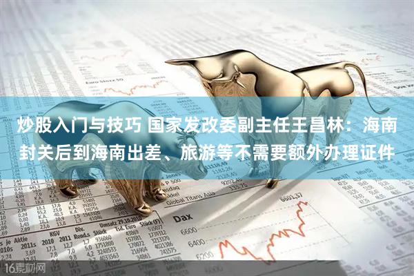 炒股入门与技巧 国家发改委副主任王昌林：海南封关后到海南出差、旅游等不需要额外办理证件