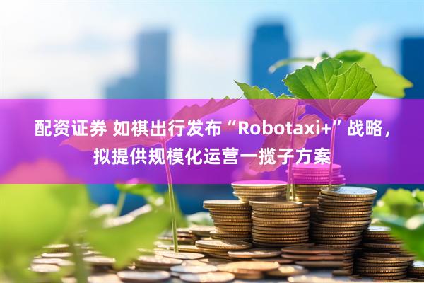 配资证券 如祺出行发布“Robotaxi+”战略，拟提供规模化运营一揽子方案