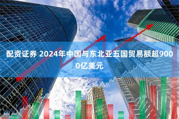 配资证券 2024年中国与东北亚五国贸易额超9000亿美元