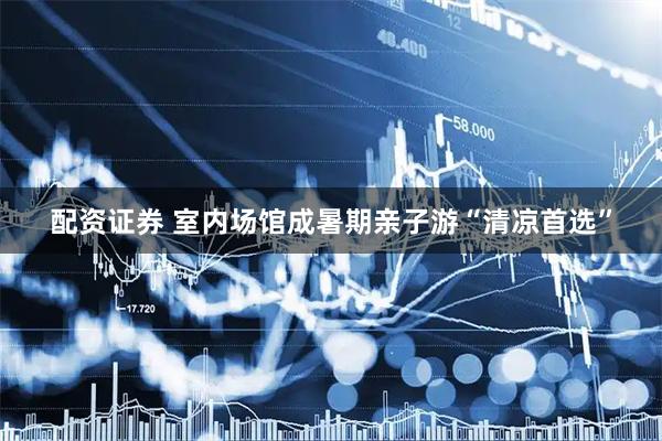 配资证券 室内场馆成暑期亲子游“清凉首选”