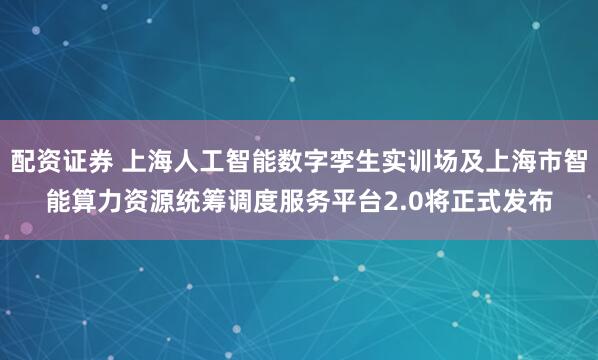 配资证券 上海人工智能数字孪生实训场及上海市智能算力资源统筹调度服务平台2.0将正式发布