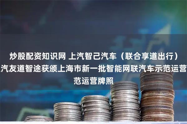 炒股配资知识网 上汽智己汽车（联合享道出行）和上汽友道智途获颁上海市新一批智能网联汽车示范运营牌照
