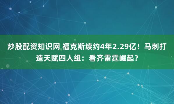 炒股配资知识网 福克斯续约4年2.29亿！马刺打造天赋四人组：看齐雷霆崛起？