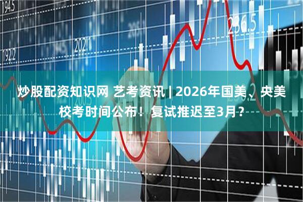 炒股配资知识网 艺考资讯 | 2026年国美、央美校考时间公布！复试推迟至3月？