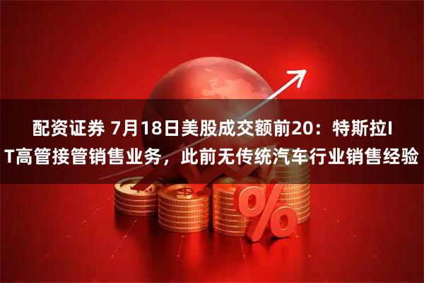 配资证券 7月18日美股成交额前20：特斯拉IT高管接管销售业务，此前无传统汽车行业销售经验