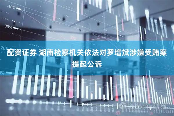 配资证券 湖南检察机关依法对罗增斌涉嫌受贿案提起公诉