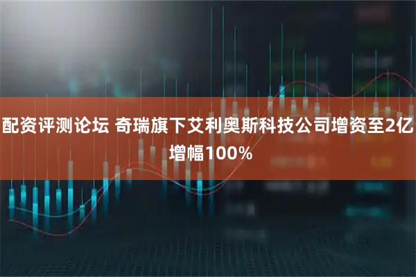 配资评测论坛 奇瑞旗下艾利奥斯科技公司增资至2亿 增幅100%